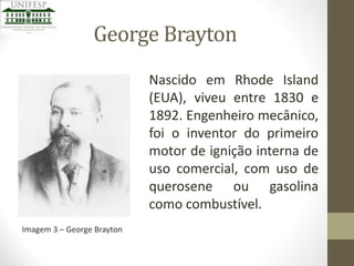 George Brayton
Nascido em Rhode Island
(EUA), viveu entre 1830 e
1892. Engenheiro mecânico,
foi o inventor do primeiro
motor de ignição interna de
uso comercial, com uso de
querosene ou gasolina
como combustível.
Imagem 3 – George Brayton

 