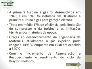 • A primeira turbina a gás foi desenvolvida em
1940, e em 1949 foi instalada em Oklahoma a
primeira turbina a gás para geração elétrica.
• Tinha em média 17% de eficiência, pela limitação
do compressor e da turbina e as limitações
térmicas dos materiais da época.
• Graças ao desenvolvimento da Engenharia de
Materiais, atualmente o gás expelido pode
chegar a 1495°C, enquanto em 1940 era expelido
a 540°C
• Com o incremento de Regeneração e
Reaquecimento o rendimento do ciclo de
Brayton melhorou
VÍDEO

 