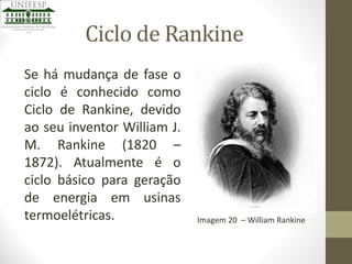Ciclo de Rankine
Se há mudança de fase o
ciclo é conhecido como
Ciclo de Rankine, devido
ao seu inventor William J.
M. Rankine (1820 –
1872). Atualmente é o
ciclo básico para geração
de energia em usinas
termoelétricas.

Imagem 20 – William Rankine

 