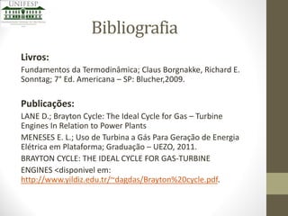 Bibliografia
Livros:
Fundamentos da Termodinâmica; Claus Borgnakke, Richard E.
Sonntag; 7° Ed. Americana – SP: Blucher,2009.

Publicações:
LANE D.; Brayton Cycle: The Ideal Cycle for Gas – Turbine
Engines In Relation to Power Plants
MENESES E. L.; Uso de Turbina a Gás Para Geração de Energia
Elétrica em Plataforma; Graduação – UEZO, 2011.
BRAYTON CYCLE: THE IDEAL CYCLE FOR GAS-TURBINE
ENGINES <disponivel em:
http://www.yildiz.edu.tr/~dagdas/Brayton%20cycle.pdf.

 