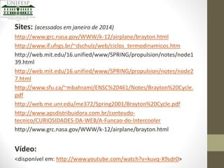 Sites: (acessados em janeiro de 2014)
http://www.grc.nasa.gov/WWW/k-12/airplane/brayton.html
http://www.if.ufrgs.br/~dschulz/web/ciclos_termodinamicos.htm
http://web.mit.edu/16.unified/www/SPRING/propulsion/notes/node1
39.html
http://web.mit.edu/16.unified/www/SPRING/propulsion/notes/node2
7.html
http://www.sfu.ca/~mbahrami/ENSC%20461/Notes/Brayton%20Cycle.
pdf
http://web.me.unr.edu/me372/Spring2001/Brayton%20Cycle.pdf
http://www.apsdistribuidora.com.br/conteudotecnico/CURIOSIDADES-DA-WEB/A-Funcao-do-Intercooler
http://www.grc.nasa.gov/WWW/k-12/airplane/brayton.html

Vídeo:
<disponível em: http://www.youtube.com/watch?v=kuvq-X9sdr0>

 
