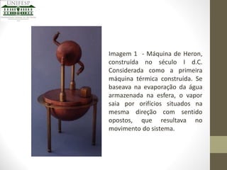 Imagem 1 - Máquina de Heron,
construída no século I d.C.
Considerada como a primeira
máquina térmica construída. Se
baseava na evaporação da água
armazenada na esfera, o vapor
saia por orifícios situados na
mesma direção com sentido
opostos, que resultava no
movimento do sistema.

 
