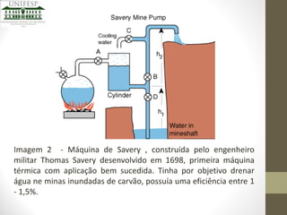 Imagem 2 - Máquina de Savery , construída pelo engenheiro
militar Thomas Savery desenvolvido em 1698, primeira máquina
térmica com aplicação bem sucedida. Tinha por objetivo drenar
água ne minas inundadas de carvão, possuía uma eficiência entre 1
- 1,5%.

 
