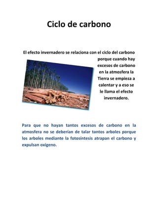 Ciclo de carbono
El efecto invernadero se relaciona con el ciclo del carbono
porque cuando hay
excesos de carbono
en la atmosfera la
Tierra se empieza a
calentar y a eso se
le llama el efecto
invernadero.
Para que no hayan tantos excesos de carbono en la
atmosfera no se deberían de talar tantos arboles porque
los arboles mediante la fotosíntesis atrapan el carbono y
expulsan oxigeno.
 