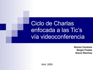 Ciclo de Charlas enfocada a las Tic’s  vía videoconferencia Alonso Cavieres Sergio Fredes Arturo Ramírez Abril, 2009 