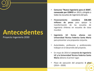 Antecedentes
Proyecto Ingeniería 2030
• Concurso “Nueva Ingeniería para el 2030”,
convocado por CORFO en 2013 y dirigido a
todas las escuelas de ingeniería del país.
• Financiamiento considera $36.500
millones de pesos para apoyar la
transformación de las escuelas de
ingeniería chilenas en escuelas de clase
mundial.
• Ingeniería UC forma alianza con
Universidad Técnica Federico Santa María
para presentar una propuesta conjunta.
• Autoridades, profesores y profesionales
trabajan en el desarrollo del proyecto.
• En mayo de 2014 el consorcio de Ingeniería
UC y la Universidad Técnica Federico Santa
María obtiene el primer lugar.
• Plazo de ejecución del proyecto: 6 años
(2014 – 2020)
 