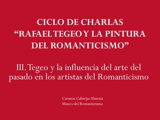 III.Tegeo y la influencia del arte del
pasado en los artistas del Romanticismo
Carmen CabrejasAlmena
Museo del Romanticismo
CICLO DE CHARLAS
“RAFAELTEGEOY LA PINTURA
DEL ROMANTICISMO”
 