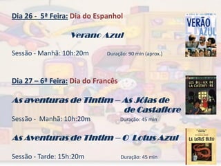 Dia 26 - 5ª Feira: Dia do Espanhol

                  Verano Azul

Sessão - Manhã: 10h:20m      Duração: 90 min (aprox.)




Dia 27 – 6ª Feira: Dia do Francês

As aventuras de Tintim – As Jóias de
                         de Castafiore
Sessão - Manhã: 10h:20m             Duração: 45 min


As Aventuras de Tintim – O Lotus Azul

Sessão - Tarde: 15h:20m             Duração: 45 min
 