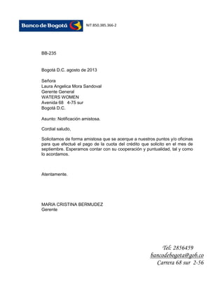 NIT:850.385.366-2

BB-235

Bogotá D.C. agosto de 2013
Señora
Laura Angelica Mora Sandoval
Gerente General
WATERS WOMEN
Avenida 68 4-75 sur
Bogotá D.C.
Asunto: Notificación amistosa.
Cordial saludo,
Solicitamos de forma amistosa que se acerque a nuestros puntos y/o oficinas
para que efectué el pago de la cuota del crédito que solicito en el mes de
septiembre. Esperamos contar con su cooperación y puntualidad, tal y como
lo acordamos.

Atentamente.

MARIA CRISTINA BERMUDEZ
Gerente

Tel: 2856459
bancodebogota@gob.co
Carrera 68 sur 2-56

 