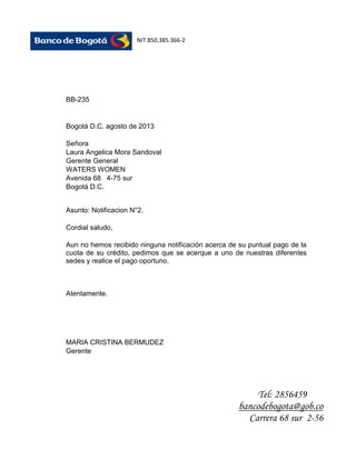 NIT:850.385.366-2

BB-235

Bogotá D.C. agosto de 2013
Señora
Laura Angelica Mora Sandoval
Gerente General
WATERS WOMEN
Avenida 68 4-75 sur
Bogotá D.C.
Asunto: Notificacion N°2.
Cordial saludo,
Aun no hemos recibido ninguna notificación acerca de su puntual pago de la
cuota de su crédito, pedimos que se acerque a uno de nuestras diferentes
sedes y realice el pago oportuno.

Atentamente.

MARIA CRISTINA BERMUDEZ
Gerente

Tel: 2856459
bancodebogota@gob.co
Carrera 68 sur 2-56

 