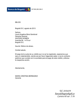 NIT:850.385.366-2

BB-235

Bogotá D.C. agosto de 2013
Señora
Laura Angelica Mora Sandoval
Gerente General
WATERS WOMEN
Avenida 68 4-75 sur
Bogotá D.C.
Asunto: Motivo de atraso.
Cordial saludo,
El pago de la cuota de su crédito aun no se ha registrado, esperamos que
sea un malentendido, siendo asi por favor háganoslo saber; si es lo contrario
pedimos que cumpla con lo acordado para el pago de este crédito y efectue
la respectiva acción.

Atentamente,

MARIA CRISTINA BERMUDEZ
Gerente

Tel: 2856459
bancodebogota@gob.co
Carrera 68 sur 2-56

 