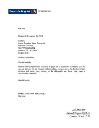 NIT:850.385.366-2

BB-235

Bogotá D.C. agosto de 2013
Señora
Laura Angelica Mora Sandoval
Gerente General
WATERS WOMEN
Avenida 68 4-75 sur
Bogotá D.C.
Asunto: Ultimátum
Cordial saludo,
Debido al incumplimiento respecto al pago de la cuota del su crédito y al ver
que al parecer no es ningún malentendido, ya que no se ha hecho ningún
registro del pago, nos vemos en la obligación de llevar este caso a
autoridades mayores.

Atentamente,

MARIA CRISTINA BERMUDEZ
Gerente

Tel: 2856459
bancodebogota@gob.co
Carrera 68 sur 2-56

 