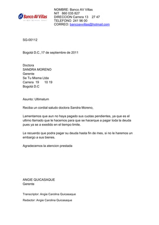 NOMBRE: Banco AV Villas
                      NIT 860 035 827
                      DIRECCION Carrera 13 27 47
                      TELEFONO 241 96 00
                      CORREO: bancoavvillas@hotmail.com



SG-00112


Bogotá D.C.,17 de septiembre de 2011


Doctora
SANDRA MORENO
Gerente
Se Tu Misma Ltda
Carrera 19   10 19
Bogotá D.C


Asunto: Ultimatum

Reciba un cordial saludo doctora Sandra Moreno,

Lamentamos que aun no haya pagado sus cuotas pendientes, ya que es el
ultimo llamado que le hacemos para que se hacerque a pagar toda la deuda
pues ya se a exedido en el tiempo limite.

Le recuerdo que podra pagar su deuda hasta fin de mes, si no le haremos un
embargo a sus bienes.

Agradecemos la atencion prestada




ANGIE QUICASAQUE
Gerente
                                                                             	
  

Transcriptor: Angie Carolina Quicasaque

Redactor: Angie Carolina Quicasaque
	
  
 