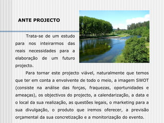 ANTE PROJECTO Trata-se de um estudo para nos inteirarmos das reais necessidades para a elaboração de um futuro projecto. Para tornar este projecto viável, naturalmente que temos que ter em conta a envolvente de todo o meio, a imagem SWOT (consiste na análise das forças, fraquezas, oportunidades e ameaças), os objectivos do projecto, a calendarização, a data e o local da sua realização, as questões legais, o marketing para a sua divulgação, o produto que iremos oferecer, a previsão orçamental da sua concretização e a monitorização do evento.  