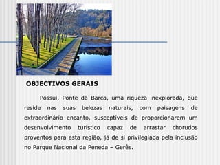 OBJECTIVOS GERAIS Possui, Ponte da Barca, uma riqueza inexplorada, que reside nas suas belezas naturais, com paisagens de extraordinário encanto, susceptíveis de proporcionarem um desenvolvimento turístico capaz de arrastar chorudos proventos para esta região, já de si privilegiada pela inclusão no Parque Nacional da Peneda – Gerês. 