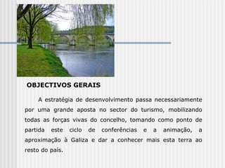 OBJECTIVOS GERAIS A estratégia de desenvolvimento passa necessariamente por uma grande aposta no sector do turismo, mobilizando todas as forças vivas do concelho, tomando como ponto de partida este ciclo de conferências e a animação, a aproximação à Galiza e dar a conhecer mais esta terra ao resto do país.  