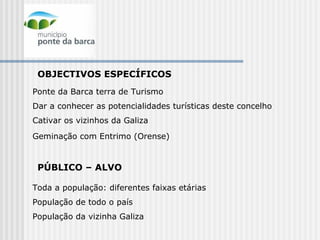 OBJECTIVOS ESPECÍFICOS  Ponte da Barca terra de Turismo Dar a conhecer as potencialidades turísticas deste concelho Cativar os vizinhos da Galiza Geminação com Entrimo (Orense)   PÚBLICO – ALVO Toda a população: diferentes faixas etárias População de todo o país  População da vizinha Galiza  