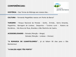 CONFERÊNCIAS:   HISTÓRIA  – Das Terras da Nóbrega aos nossos dias… CULTURA  – Fernando Magalhães nasceu em Ponte da Barca? TURISMO  – Parque Nacional da Peneda - Gerês… Ermida… Serra Amarela, Pegadinha… Barragem de Lindoso… Desportos – Turismo rural -  Roteiro do Românico… Vila Nova de Muia, Bravães e São Martinho de Castro.   ACESSIBILIDADES  – Estrada (Monção – Braga) Estrada (Monção – Lindoso – Orense)    “ A ROMARIA DE S.BARTOLOMEU” … já só faltam 90 dias para o São Bartolomeu!    “ A GALIZA AQUI TÃO PERTO” 