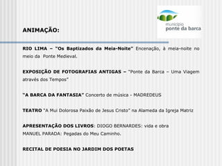 ANIMAÇÃO:   RIO LIMA – “Os Baptizados da Meia-Noite”  Encenação, à meia-noite no meio da  Ponte Medieval.   EXPOSIÇÃO DE FOTOGRAFIAS ANTIGAS –  “Ponte da Barca – Uma Viagem através dos Tempos”   “ A BARCA DA FANTASIA”  Concerto de música - MADREDEUS   TEATRO  “A Mui Dolorosa Paixão de Jesus Cristo” na Alameda da Igreja Matriz    APRESENTAÇÃO DOS LIVROS : DIOGO BERNARDES: vida e obra  MANUEL PARADA: Pegadas do Meu Caminho. RECITAL DE POESIA NO JARDIM DOS POETAS   