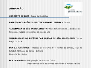 ANIMAÇÃO:   CONCERTO DE JAZZ  – Praça da República   ENTREGA DOS PRÉMIOS DO CONCURSO DE LEITURA  – Escolas   “ A ROMARIA DE SÃO BARTOLOMEU”  No final da Conferência …. Exibição de  Grupos de rusgas percorrendo as ruas da vila INAUGURAÇÃO DA ESTÁTUA “AS RUSGAS DE SÃO BARTOLOMEU” –  no Largo do Urca   DIA DA JUVENTUDE –  Descida do rio Lima, BTT, Trilhos da Ermida, jogo de Futebol, AD Ponte da Barca – Entrimo Concerto de Música   DIA DA GALIZA  – Inauguração da Praça da Galiza Intercâmbios entre as escolas de Entrimo e Ponte da Barca 