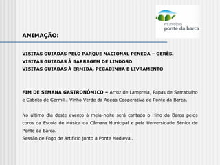ANIMAÇÃO:   VISITAS GUIADAS PELO PARQUE NACIONAL PENEDA – GERÊS. VISITAS GUIADAS À BARRAGEM DE LINDOSO VISITAS GUIADAS À ERMIDA, PEGADINHA E LIVRAMENTO     FIM DE SEMANA GASTRONÓMICO –  Arroz de Lampreia, Papas de Sarrabulho e Cabrito de Germil… Vinho Verde da Adega Cooperativa de Ponte da Barca.     No último dia deste evento à meia-noite será cantado o Hino da Barca pelos coros da Escola de Música da Câmara Municipal e pela Universidade Sénior de Ponte da Barca.  Sessão de Fogo de Artificio junto à Ponte Medieval. 