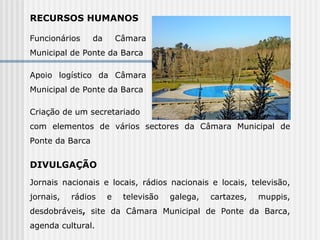 RECURSOS HUMANOS  Funcionários da Câmara Municipal de Ponte da Barca Apoio logístico da Câmara Municipal de Ponte da Barca Criação de um secretariado com elementos de vários sectores da Câmara Municipal de Ponte da Barca  DIVULGAÇÃO  Jornais nacionais e locais, rádios nacionais e locais, televisão, jornais, rádios e televisão galega, cartazes, muppis, desdobráveis ,  site da Câmara Municipal de Ponte da Barca, agenda cultural.   