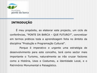 INTRODUÇÃO É meu propósito, ao elaborar este projecto, um ciclo de conferências, “PONTE DA BARCA – QUE FUTURO?”, concretizar em termos práticos toda a aprendizagem feita no âmbito da disciplina “Produção e Programação Cultural”. Porque é imperativo e urgente uma estratégia de desenvolvimento para este concelho, terá como sector mais importante o Turismo, naturalmente se irão cruzar factores como a História, Usos e Costumes, a Identidade Local, e o Património Monumental e Paisagístico.   