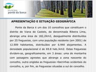 APRESENTAÇÃO E SITUAÇÃO GEOGRÁFICA Ponte da Barca é um dos 10 concelhos que constituem o distrito de Viana do Castelo, da denominada Ribeira Lima, abrange uma área de 182,2Km2, desigualmente distribuídos por 25 freguesias, com uma população residente (em 2001) de 12.909 habitantes, distribuídos por 6.940 alojamentos. A densidade populacional é de 69.8 hab./km2. Estas freguesias dividem-se, geograficamente, em 3 áreas: uma de montanha com paisagens agrestes que abrange a zona nascente do concelho, outra engloba as freguesias ribeirinhas ocidentais do concelho, e, por fim, as freguesias situadas a sul do concelho.  