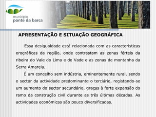 APRESENTAÇÃO E SITUAÇÃO GEOGRÁFICA Essa desigualdade está relacionada com as características orográficas da região, onde contrastam as zonas férteis da ribeira do Vale do Lima e do Vade e as zonas de montanha da Serra Amarela. É um concelho sem indústria, eminentemente rural, sendo o sector da actividade predominante o terciário, registando-se um aumento do sector secundário, graças à forte expansão do ramo da construção civil durante as três últimas décadas. As actividades económicas são pouco diversificadas. 