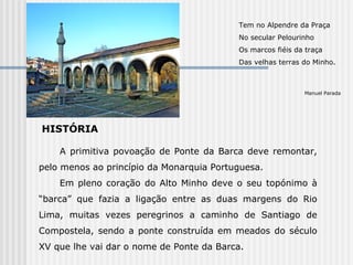 HISTÓRIA  Tem no Alpendre da Praça No secular Pelourinho Os marcos fiéis da traça Das velhas terras do Minho. Manuel Parada A primitiva povoação de Ponte da Barca deve remontar, pelo menos ao princípio da Monarquia Portuguesa. Em pleno coração do Alto Minho deve o seu topónimo à “barca” que fazia a ligação entre as duas margens do Rio Lima, muitas vezes peregrinos a caminho de Santiago de Compostela, sendo a ponte construída em meados do século XV que lhe vai dar o nome de Ponte da Barca.  