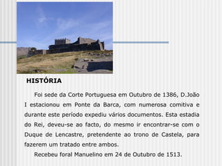 HISTÓRIA  Foi sede da Corte Portuguesa em Outubro de 1386, D.João I estacionou em Ponte da Barca, com numerosa comitiva e durante este período expediu vários documentos. Esta estadia do Rei, deveu-se ao facto, do mesmo ir encontrar-se com o Duque de Lencastre, pretendente ao trono de Castela, para fazerem um tratado entre ambos. Recebeu foral Manuelino em 24 de Outubro de 1513.  