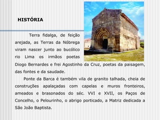 HISTÓRIA  Terra fidalga, de feição arejada, as Terras da Nóbrega viram nascer junto ao bucólico rio Lima os irmãos poetas  Diogo Diogo Bernardes e frei Agostinho da Cruz, poetas da paisagem, das fontes e da saudade. Ponte da Barca é também vila de granito talhada, cheia de construções apalaçadas com capelas e muros fronteiros, ameados e brasonados do séc. VVI e XVII, os Paços de Concelho, o Pelourinho, o abrigo porticado, a Matriz dedicada a São João Baptista. 