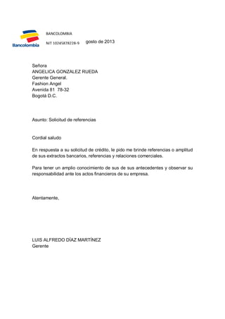 BANCOLOMBIA
BBC-001
Bogotá D.C., 15 de agosto de 2013
NIT 10245878228-9

Señora
ANGELICA GONZALEZ RUEDA
Gerente General.
Fashion Angel
Avenida 81 78-32
Bogotá D.C.

Asunto: Solicitud de referencias

Cordial saludo
En respuesta a su solicitud de crédito, le pido me brinde referencias o amplitud
de sus extractos bancarios, referencias y relaciones comerciales.
Para tener un amplio conocimiento de sus de sus antecedentes y observar su
responsabilidad ante los actos financieros de su empresa.

Atentamente,

LUIS ALFREDO DÍAZ MARTÍNEZ
Gerente

 