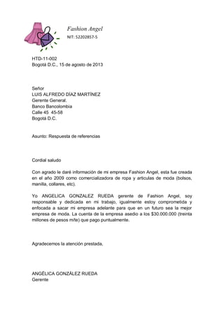 Fashion Angel
NIT: 52202857-5

HTD-11-002
Bogotá D.C., 15 de agosto de 2013

Señor
LUIS ALFREDO DÍAZ MARTÍNEZ
Gerente General.
Banco Bancolombia
Calle 45 45-58
Bogotá D.C.

Asunto: Respuesta de referencias

Cordial saludo
Con agrado le daré información de mi empresa Fashion Angel, esta fue creada
en el año 2009 como comercializadora de ropa y articulas de moda (bolsos,
manilla, collares, etc).
Yo ANGELICA GONZALEZ RUEDA gerente de Fashion Angel, soy
responsable y dedicada en mi trabajo, igualmente estoy comprometida y
enfocada a sacar mi empresa adelante para que en un futuro sea la mejor
empresa de moda. La cuenta de la empresa asedio a los $30.000.000 (treinta
millones de pesos m/te) que pago puntualmente.

Agradecemos la atención prestada,

ANGÉLICA GONZÁLEZ RUEDA
Gerente

 