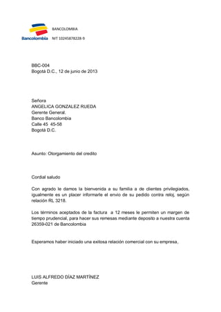 BANCOLOMBIA
NIT 10245878228-9

BBC-004
Bogotá D.C., 12 de junio de 2013

Señora
ANGELICA GONZALEZ RUEDA
Gerente General.
Banco Bancolombia
Calle 45 45-58
Bogotá D.C.

Asunto: Otorgamiento del credito

Cordial saludo
Con agrado le damos la bienvenida a su familia a de clientes privilegiados,
igualmente es un placer informarle el envio de su pedido contra reloj, según
relación RL 3218.
Los términos aceptados de la factura a 12 meses le permiten un margen de
tiempo prudencial, para hacer sus remesas mediante deposito a nuestra cuenta
26359-021 de Bancolombia

Esperamos haber iniciado una exitosa relación comercial con su empresa,

LUIS ALFREDO DÍAZ MARTÍNEZ
Gerente

 