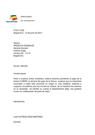 BANCOLOMBIA

Gerente
NIT 10245878228-9

HTD-11-005
Bogotá D.C., 12 de junio de 2013

Señora
ANGELICA GONZALEZ
Gerente General
Fashion Angel
Carrera 34f 27-10
Bogotá D.C.

Asunto: Ultimato

Cordial saludo
Pese a nuestros avisos amistosos, todavía tenemos pendiente el pago de la
factura CVB005, la demora del pago de la factura, creemos que es importante
anunciarle a usted esta poniendo en riesgo su vida crediticia, estamos a
cooperar y le pedimos que nos enviara su cheque, de no hacerlos nos veremos
en la necesidad de tramitar su cuenta al departamento legal, nos gustaría
contar con colaboración de parte de usted.

Atentamente,

LUIS ALFREDO DÍAZ MARTÍNEZ
Gerente

 