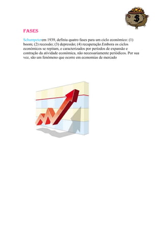 fases
Schumpeterem 1939, definiu quatro fases para um ciclo económico: (1)
boom; (2) recessão; (3) depressão; (4) recuperação.Embora os ciclos
económicos se repitam, e caracterizados por períodos de expansão e
contração da atividade económica, não necessariamente periódicos. Por sua
vez, são um fenómeno que ocorre em economias de mercado
 