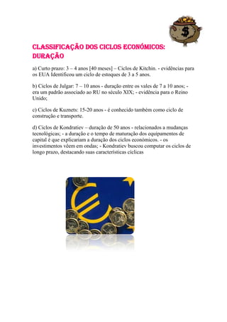 Classificação dos Ciclos Económicos:
Duração
a) Curto prazo: 3 – 4 anos [40 meses] – Ciclos de Kitchin. - evidências para
os EUA Identificou um ciclo de estoques de 3 a 5 anos.

b) Ciclos de Julgar: 7 – 10 anos - duração entre os vales de 7 a 10 anos; -
era um padrão associado ao RU no século XIX; - evidência para o Reino
Unido;

c) Ciclos de Kuznets: 15-20 anos - é conhecido também como ciclo de
construção e transporte.

d) Ciclos de Kondratiev – duração de 50 anos - relacionados a mudanças
tecnológicas; - a duração e o tempo de maturação dos equipamentos de
capital é que explicariam a duração dos ciclos económicos. - os
investimentos vêem em ondas; - Kondratiev buscou computar os ciclos de
longo prazo, destacando suas características cíclicas
 