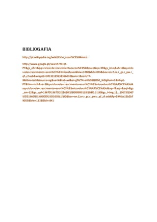 Bibliogafia
http://pt.wikipedia.org/wiki/Ciclo_econ%C3%B4mico

http://www.google.pt/search?hl=pt-
PT&gs_nf=1&pq=ciclos+de+crescimento+econ%C3%B3mico&cp=37&gs_id=q&xhr=t&q=ciclo
s+de+crescimento+econ%C3%B3mico+fases&biw=1280&bih=876&bav=on.2,or.r_gc.r_pw.r_
qf.,cf.osb&wrapid=tlif133129638366010&um=1&ie=UTF-
8&tbm=isch&source=og&sa=N&tab=wi&ei=gfhZT4-aHIb98QOh0_XrDg#um=1&hl=pt-
PT&tbm=isch&sa=1&q=ciclos+de+crescimento+econ%C3%B3mico+dura%C3%A7%C3%A3o&
oq=ciclos+de+crescimento+econ%C3%B3mico+dura%C3%A7%C3%A3o&aq=f&aqi=&aql=&gs
_sm=12&gs_upl=19675l19675l2l21660l1l1l0l0l0l0l103l103l0.1l1l0&gs_l=img.12...19675l1967
5l2l21660l1l1l0l0l0l0l103l103l0j1l1l0&bav=on.2,or.r_gc.r_pw.r_qf.,cf.osb&fp=1946cc12b2b7
9055&biw=1233&bih=841
 
