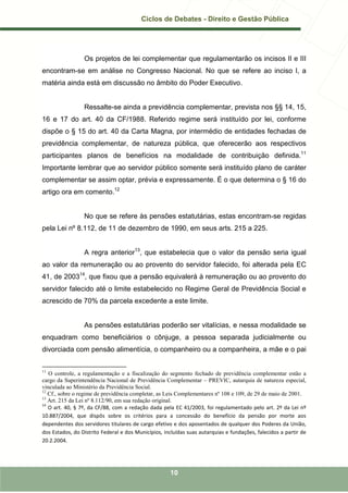 Ciclos de Debates - Direito e Gestão Pública




                 Os projetos de lei complementar que regulamentarão os incisos II e III
encontram-se em análise no Congresso Nacional. No que se refere ao inciso I, a
matéria ainda está em discussão no âmbito do Poder Executivo.


                 Ressalte-se ainda a previdência complementar, prevista nos §§ 14, 15,
16 e 17 do art. 40 da CF/1988. Referido regime será instituído por lei, conforme
dispõe o § 15 do art. 40 da Carta Magna, por intermédio de entidades fechadas de
previdência complementar, de natureza pública, que oferecerão aos respectivos
participantes planos de benefícios na modalidade de contribuição definida.11
Importante lembrar que ao servidor público somente será instituído plano de caráter
complementar se assim optar, prévia e expressamente. É o que determina o § 16 do
artigo ora em comento.12


                 No que se refere às pensões estatutárias, estas encontram-se regidas
pela Lei nº 8.112, de 11 de dezembro de 1990, em seus arts. 215 a 225.


                 A regra anterior13, que estabelecia que o valor da pensão seria igual
ao valor da remuneração ou ao provento do servidor falecido, foi alterada pela EC
41, de 200314, que fixou que a pensão equivalerá à remuneração ou ao provento do
servidor falecido até o limite estabelecido no Regime Geral de Previdência Social e
acrescido de 70% da parcela excedente a este limite.


                 As pensões estatutárias poderão ser vitalícias, e nessa modalidade se
enquadram como beneficiários o cônjuge, a pessoa separada judicialmente ou
divorciada com pensão alimentícia, o companheiro ou a companheira, a mãe e o pai

11
   O controle, a regulamentação e a fiscalização do segmento fechado de previdência complementar estão a
cargo da Superintendência Nacional de Previdência Complementar – PREVIC, autarquia de natureza especial,
vinculada ao Ministério da Previdência Social.
12
   Cf., sobre o regime de previdência completar, as Leis Complementares nº 108 e 109, de 29 de maio de 2001.
13
   Art. 215 da Lei nº 8.112/90, em sua redação original.
14
   O art. 40, § 7º, da CF/88, com a redação dada pela EC 41/2003, foi regulamentado pelo art. 2º da Lei nº
10.887/2004, que dispôs sobre os critérios para a concessão do benefício da pensão por morte aos
dependentes dos servidores titulares de cargo efetivo e dos aposentados de qualquer dos Poderes da União,
dos Estados, do Distrito Federal e dos Municípios, incluídas suas autarquias e fundações, falecidos a partir de
20.2.2004.




                                                     10
 