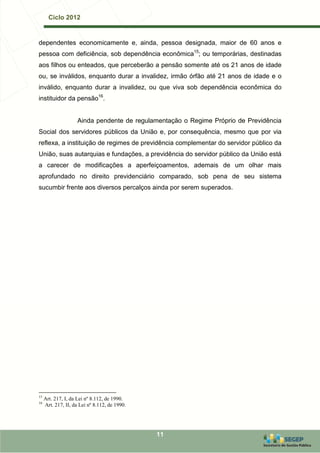 Ciclo 2012


dependentes economicamente e, ainda, pessoa designada, maior de 60 anos e
pessoa com deficiência, sob dependência econômica15; ou temporárias, destinadas
aos filhos ou enteados, que perceberão a pensão somente até os 21 anos de idade
ou, se inválidos, enquanto durar a invalidez, irmão órfão até 21 anos de idade e o
inválido, enquanto durar a invalidez, ou que viva sob dependência econômica do
instituidor da pensão16.


                     Ainda pendente de regulamentação o Regime Próprio de Previdência
Social dos servidores públicos da União e, por consequência, mesmo que por via
reflexa, a instituição de regimes de previdência complementar do servidor público da
União, suas autarquias e fundações, a previdência do servidor público da União está
a carecer de modificações a aperfeiçoamentos, ademais de um olhar mais
aprofundado no direito previdenciário comparado, sob pena de seu sistema
sucumbir frente aos diversos percalços ainda por serem superados.




15
     Art. 217, I, da Lei nº 8.112, de 1990.
16
     Art. 217, II, da Lei nº 8.112, de 1990.




                                               11
 