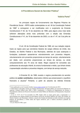 Ciclos de Debates - Direito e Gestão Pública



                     A Previdência Social do Servidor Público•


                                                                                        Valéria Porto♦


                 As principais regras de funcionamento dos Regimes Próprios de
Previdência Social – RPPS estão contempladas no art. 40 da Constituição Federal
de 19881 e começaram a ser modificadas com o surgimento da Emenda
Constitucional nº 20, de 15 de dezembro de 1998, para alguns anos mais tarde
sofrerem alterações ainda mais profundas com a edição das Emendas
Constitucionais nº 41, de 19 de dezembro de 2003, e a de nº. 47, de 5 de julho de
2005.



                 O art. 40 da Constituição Federal de 1988, em sua redação original,
trazia as regras para que servidores titulares de cargos efetivos da União, dos
Estados, do Distrito Federal e dos Municípios, ademais de suas autarquias e
fundações, pudessem aposentar-se voluntariamente com proventos integrais,
voluntariamente com proventos proporcionais ao tempo de serviço, voluntariamente
por idade, com proventos proporcionais ao tempo de serviço, ou ainda
compulsoriamente aos 70 anos de idade. Regra especial foi concedida aos
professores da educação infantil, do ensino fundamental e médio, que tinham direito
à aposentação voluntária e proventos integrais, com tempo de serviço reduzido.



                 A Emenda 20, de 1998, revestiu o regime previdenciário do servidor
público de caráter contributivo, observados critérios que preservassem o equilíbrio
financeiro e atuarial.2 Portanto, a partir do advento da referida Emenda


•
  Texto publicado no site Consultor Jurídico (www.conjur.com.br) em 21 de fevereiro de 2011.
♦
  Valéria Porto é advogada e mestre em relações internacionais. Servidora pública, foi assessora de Ministro no
Supremo Tribunal Federal entre 2002 e 2009 e atualmente é a Diretora do Departamento de Normas e
Procedimentos Judiciais de Pessoal da Secretaria de Gestão Pública do Ministério do Planejamento, Orçamento
e Gestão.
1
   A Lei nº. 9.717, de 27 de novembro de 1998, dispõe sobre as regras gerais para a organização e o
funcionamento dos regimes próprios de previdência social dos servidores públicos da União, dos Estados, do
Distrito Federal e dos Municípios. Embora a maioria dos Estados da federação já tenha instituído seus regimes
próprios de previdência, a União ainda não logrou instituí-lo, pois a matéria encontra-se pendente de
regulamentação.
2
  Cf. art. 40 da CF/1988, caput.



                                                      2
 