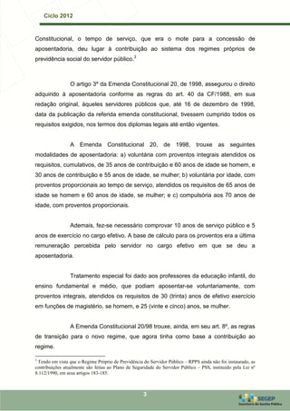Ciclo 2012


Constitucional, o tempo de serviço, que era o mote para a concessão de
aposentadoria, deu lugar à contribuição ao sistema dos regimes próprios de
previdência social do servidor público.3



                 O artigo 3º da Emenda Constitucional 20, de 1998, assegurou o direito
adquirido à aposentadoria conforme as regras do art. 40 da CF/1988, em sua
redação original, àqueles servidores públicos que, até 16 de dezembro de 1998,
data da publicação da referida emenda constitucional, tivessem cumprido todos os
requisitos exigidos, nos termos dos diplomas legais até então vigentes.


                 A Emenda Constitucional 20, de 1998, trouxe as seguintes
modalidades de aposentadoria: a) voluntária com proventos integrais atendidos os
requisitos, cumulativos, de 35 anos de contribuição e 60 anos de idade se homem, e
30 anos de contribuição e 55 anos de idade, se mulher; b) voluntária por idade, com
proventos proporcionais ao tempo de serviço, atendidos os requisitos de 65 anos de
idade se homem e 60 anos de idade, se mulher; e c) compulsória aos 70 anos de
idade, com proventos proporcionais.


                 Ademais, fez-se necessário comprovar 10 anos de serviço público e 5
anos de exercício no cargo efetivo. A base de cálculo para os proventos era a última
remuneração percebida pelo servidor no cargo efetivo em que se deu a
aposentadoria.


                 Tratamento especial foi dado aos professores da educação infantil, do
ensino fundamental e médio, que podiam aposentar-se voluntariamente, com
proventos integrais, atendidos os requisitos de 30 (trinta) anos de efetivo exercício
em funções de magistério, se homem, e 25 (vinte e cinco) anos, se mulher.


                 A Emenda Constitucional 20/98 trouxe, ainda, em seu art. 8º, as regras
de transição para o novo regime, que agora tinha como base a contribuição ao
regime.

3
 Tendo em vista que o Regime Próprio de Previdência do Servidor Público – RPPS ainda não foi instaurado, as
contribuições atualmente são feitas ao Plano de Seguridade do Servidor Público – PSS, instituído pela Lei nº
8.112/1990, em seus artigos 183-185.



                                                     3
 
