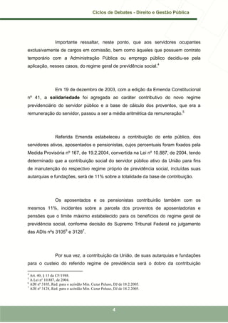 Ciclos de Debates - Direito e Gestão Pública




                 Importante ressaltar, neste ponto, que aos servidores ocupantes
exclusivamente de cargos em comissão, bem como àqueles que possuem contrato
temporário com a Administração Pública ou emprego público decidiu-se pela
aplicação, nesses casos, do regime geral de previdência social.4




                 Em 19 de dezembro de 2003, com a edição da Emenda Constitucional
nº 41, a solidariedade foi agregada ao caráter contributivo do novo regime
previdenciário do servidor público e a base de cálculo dos proventos, que era a
remuneração do servidor, passou a ser a média aritmética da remuneração.5




                 Referida Emenda estabeleceu a contribuição do ente público, dos
servidores ativos, aposentados e pensionistas, cujos percentuais foram fixados pela
Medida Provisória nº 167, de 19.2.2004, convertida na Lei nº 10.887, de 2004, tendo
determinado que a contribuição social do servidor público ativo da União para fins
de manutenção do respectivo regime próprio de previdência social, incluídas suas
autarquias e fundações, será de 11% sobre a totalidade da base de contribuição.




                 Os aposentados e os pensionistas contribuirão também com os
mesmos 11%, incidentes sobre a parcela dos proventos de aposentadorias e
pensões que o limite máximo estabelecido para os benefícios do regime geral de
previdência social, conforme decisão do Supremo Tribunal Federal no julgamento
das ADIs nºs 31056 e 31287.




                 Por sua vez, a contribuição da União, de suas autarquias e fundações
para o custeio do referido regime de previdência será o dobro da contribuição

4
  Art. 40, § 13 da CF/1988.
5
  A Lei nº 10.887, de 2004.
6
  ADI nº 3105, Red. para o acórdão Min. Cezar Peluso, DJ de 18.2.2005.
7
  ADI nº 3128, Red. para o acórdão Min. Cezar Peluso, DJ de 18.2.2005.




                                                     4
 