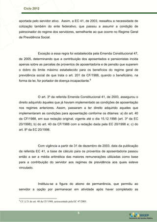Ciclo 2012


aportada pelo servidor ativo. Assim, a EC 41, de 2003, ressaltou a necessidade de
cotização também do ente federativo, que passou a assumir a condição de
patrocinador do regime dos servidores, semelhante ao que ocorre no Regime Geral
de Previdência Social.




                    Exceção a essa regra foi estabelecida pela Emenda Constitucional 47,
de 2005, determinando que a contribuição dos aposentados e pensionistas incida
apenas sobre as parcelas de proventos de aposentadoria e de pensão que superem
o dobro do limite máximo estabelecido para os benefícios do regime geral de
previdência social de que trata o art. 201 da CF/1988, quando o beneficiário, na
forma da lei, for portador de doença incapacitante.8




                    O art. 3º da referida Emenda Constitucional 41, de 2003, assegurou o
direito adquirido àqueles que já haviam implementado as condições de aposentação
nos regimes anteriores. Assim, passaram a ter direito adquirido aqueles que
implementaram as condições para aposentação conforme os ditames: a) do art. 40
da CF/1988, em sua redação original, vigente até o dia 15.12.1998 (art. 3º da EC
20/1998); b) do art. 40 da CF/1988 com a redação dada pela EC 20/1998 e; c) do
art. 8º da EC 20/1998.




                    Com vigência a partir de 31 de dezembro de 2003, data da publicação
da referida EC 41, a base de cálculo para os proventos de aposentadoria passou
então a ser a média aritmética das maiores remunerações utilizadas como base
para a contribuição do servidor aos regimes de previdência aos quais esteve
vinculado.




                    Instituiu-se a figura do abono de permanência, que permitiu ao
servidor a opção por permanecer em atividade após haver completado as


8
    Cf. § 21 do art. 40 da CF/1988, acrescentado pela EC 47/2005.



                                                        5
 