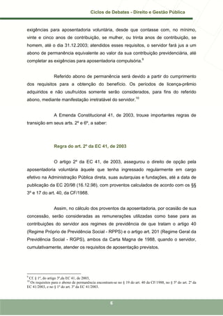 Ciclos de Debates - Direito e Gestão Pública


exigências para aposentadoria voluntária, desde que contasse com, no mínimo,
vinte e cinco anos de contribuição, se mulher, ou trinta anos de contribuição, se
homem, até o dia 31.12.2003; atendidos esses requisitos, o servidor fará jus a um
abono de permanência equivalente ao valor da sua contribuição previdenciária, até
completar as exigências para aposentadoria compulsória.9


                 Referido abono de permanência será devido a partir do cumprimento
dos requisitos para a obtenção do benefício. Os períodos de licença-prêmio
adquiridos e não usufruídos somente serão considerados, para fins do referido
abono, mediante manifestação irretratável do servidor.10


                 A Emenda Constitucional 41, de 2003, trouxe importantes regras de
transição em seus arts. 2º e 6º, a saber:




                 Regra do art. 2º da EC 41, de 2003


                 O artigo 2º da EC 41, de 2003, assegurou o direito de opção pela
aposentadoria voluntária àquele que tenha ingressado regularmente em cargo
efetivo na Administração Pública direta, suas autarquias e fundações, até a data de
publicação da EC 20/98 (16.12.98), com proventos calculados de acordo com os §§
3º e 17 do art. 40, da CF/1988.


                 Assim, no cálculo dos proventos da aposentadoria, por ocasião de sua
concessão, serão consideradas as remunerações utilizadas como base para as
contribuições do servidor aos regimes de previdência de que tratam o artigo 40
(Regime Próprio de Previdência Social - RPPS) e o artigo art. 201 (Regime Geral da
Previdência Social - RGPS), ambos da Carta Magna de 1988, quando o servidor,
cumulativamente, atender os requisitos de aposentação previstos.




9
 Cf. § 1º, do artigo 3º,da EC 41, de 2003,
10
  Os requisitos para o abono de permanência encontram-se no § 19 do art. 40 da CF/1988, no § 5º do art. 2º da
EC 41/2003, e no § 1º do art. 3º da EC 41/2003.



                                                     6
 
