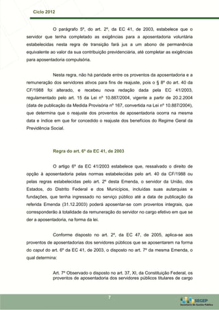 Ciclo 2012


             O parágrafo 5º, do art. 2º, da EC 41, de 2003, estabelece que o
servidor que tenha completado as exigências para a aposentadoria voluntária
estabelecidas nesta regra de transição fará jus a um abono de permanência
equivalente ao valor da sua contribuição previdenciária, até completar as exigências
para aposentadoria compulsória.


             Nesta regra, não há paridade entre os proventos da aposentadoria e a
remuneração dos servidores ativos para fins de reajuste, pois o § 8º do art. 40 da
CF/1988 foi alterado, e recebeu nova redação dada pela EC 41/2003,
regulamentado pelo art. 15 da Lei nº 10.887/2004, vigente a partir de 20.2.2004
(data de publicação da Medida Provisória nº 167, convertida na Lei nº 10.887/2004),
que determina que o reajuste dos proventos de aposentadoria ocorra na mesma
data e índice em que for concedido o reajuste dos benefícios do Regime Geral da
Previdência Social.




             Regra do art. 6º da EC 41, de 2003


             O artigo 6º da EC 41/2003 estabelece que, ressalvado o direito de
opção à aposentadoria pelas normas estabelecidas pelo art. 40 da CF/1988 ou
pelas regras estabelecidas pelo art. 2º desta Emenda, o servidor da União, dos
Estados, do Distrito Federal e dos Municípios, incluídas suas autarquias e
fundações, que tenha ingressado no serviço público até a data de publicação da
referida Emenda (31.12.2003) poderá aposentar-se com proventos integrais, que
corresponderão à totalidade da remuneração do servidor no cargo efetivo em que se
der a aposentadoria, na forma da lei.


             Conforme disposto no art. 2º, da EC 47, de 2005, aplica-se aos
proventos de aposentadorias dos servidores públicos que se aposentarem na forma
do caput do art. 6º da EC 41, de 2003, o disposto no art. 7º da mesma Emenda, o
qual determina:


             Art. 7º Observado o disposto no art. 37, XI, da Constituição Federal, os
             proventos de aposentadoria dos servidores públicos titulares de cargo



                                         7
 
