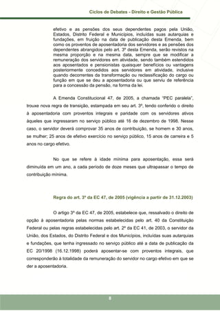 Ciclos de Debates - Direito e Gestão Pública


             efetivo e as pensões dos seus dependentes pagos pela União,
             Estados, Distrito Federal e Municípios, incluídas suas autarquias e
             fundações, em fruição na data de publicação desta Emenda, bem
             como os proventos de aposentadoria dos servidores e as pensões dos
             dependentes abrangidos pelo art. 3º desta Emenda, serão revistos na
             mesma proporção e na mesma data, sempre que se modificar a
             remuneração dos servidores em atividade, sendo também estendidos
             aos aposentados e pensionistas quaisquer benefícios ou vantagens
             posteriormente concedidos aos servidores em atividade, inclusive
             quando decorrentes da transformação ou reclassificação do cargo ou
             função em que se deu a aposentadoria ou que serviu de referência
             para a concessão da pensão, na forma da lei.

             A Emenda Constitucional 47, de 2005, a chamada “PEC paralela”,
trouxe nova regra de transição, estampada em seu art. 3º, tendo conferido o direito
à aposentadoria com proventos integrais e paridade com os servidores ativos
àqueles que ingressaram no serviço público até 16 de dezembro de 1998. Nesse
caso, o servidor deverá comprovar 35 anos de contribuição, se homem e 30 anos,
se mulher; 25 anos de efetivo exercício no serviço público, 15 anos de carreira e 5
anos no cargo efetivo.


             No que se refere à idade mínima para aposentação, essa será
diminuída em um ano, a cada período de doze meses que ultrapassar o tempo de
contribuição mínima.




             Regra do art. 3º da EC 47, de 2005 (vigência a partir de 31.12.2003)


             O artigo 3º da EC 47, de 2005, estabelece que, ressalvado o direito de
opção à aposentadoria pelas normas estabelecidas pelo art. 40 da Constituição
Federal ou pelas regras estabelecidas pelo art. 2º da EC 41, de 2003, o servidor da
União, dos Estados, do Distrito Federal e dos Municípios, incluídas suas autarquias
e fundações, que tenha ingressado no serviço público até a data de publicação da
EC 20/1998 (16.12.1998) poderá aposentar-se com proventos integrais, que
corresponderão à totalidade da remuneração do servidor no cargo efetivo em que se
der a aposentadoria.




                                        8
 