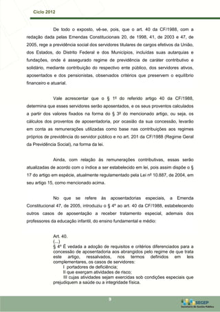 Ciclo 2012


              De todo o exposto, vê-se, pois, que o art. 40 da CF/1988, com a
redação dada pelas Emendas Constitucionais 20, de 1998, 41, de 2003 e 47, de
2005, rege a previdência social dos servidores titulares de cargos efetivos da União,
dos Estados, do Distrito Federal e dos Municípios, incluídas suas autarquias e
fundações, onde é assegurado regime de previdência de caráter contributivo e
solidário, mediante contribuição do respectivo ente público, dos servidores ativos,
aposentados e dos pensionistas, observados critérios que preservem o equilíbrio
financeiro e atuarial.


              Vale acrescentar que o § 1º do referido artigo 40 da CF/1988,
determina que esses servidores serão aposentados, e os seus proventos calculados
a partir dos valores fixados na forma do § 3º do mencionado artigo, ou seja, os
cálculos dos proventos de aposentadoria, por ocasião da sua concessão, levarão
em conta as remunerações utilizadas como base nas contribuições aos regimes
próprios de previdência do servidor público e no art. 201 da CF/1988 (Regime Geral
da Previdência Social), na forma da lei.


              Ainda, com relação às remunerações contributivas, essas serão
atualizadas de acordo com o índice a ser estabelecido em lei, pois assim dispõe o §
17 do artigo em espécie, atualmente regulamentado pela Lei nº 10.887, de 2004, em
seu artigo 15, como mencionado acima.


              No    que   se   refere   às   aposentadorias   especiais,   a   Emenda
Constitucional 47, de 2005, introduziu o § 4º ao art. 40 da CF/1988, estabelecendo
outros casos de aposentação a receber tratamento especial, ademais dos
professores da educação infantil, do ensino fundamental e médio:


              Art. 40.
              (...)
              § 4º É vedada a adoção de requisitos e critérios diferenciados para a
              concessão de aposentadoria aos abrangidos pelo regime de que trata
              este artigo, ressalvados, nos termos definidos em leis
              complementares, os casos de servidores:
                    I portadores de deficiência;
                    II que exerçam atividades de risco;
                    III cujas atividades sejam exercidas sob condições especiais que
              prejudiquem a saúde ou a integridade física.


                                             9
 
