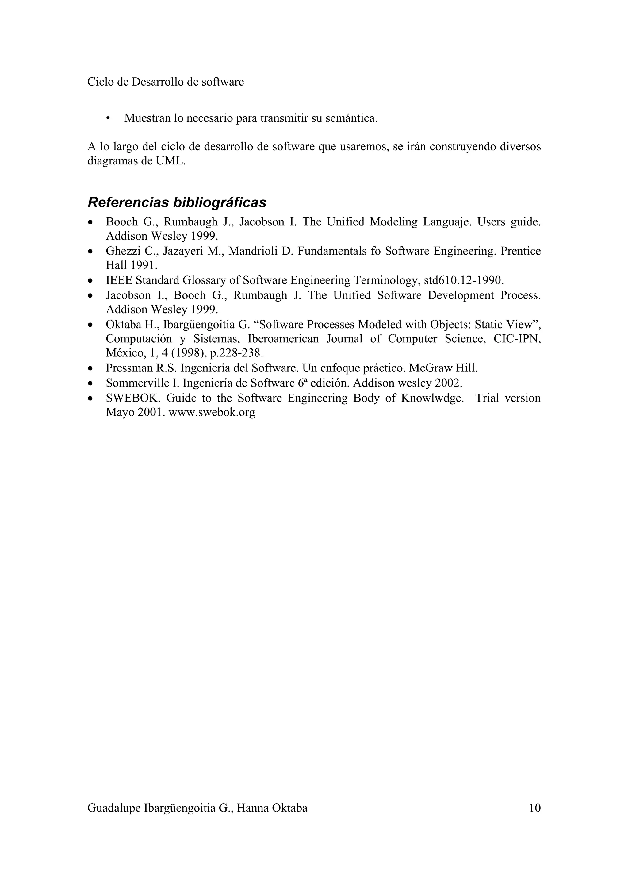 Ciclo de Desarrollo de software
Guadalupe Ibargüengoitia G., Hanna Oktaba 10
• Muestran lo necesario para transmitir su semántica.
A lo largo del ciclo de desarrollo de software que usaremos, se irán construyendo diversos
diagramas de UML.
Referencias bibliográficas
• Booch G., Rumbaugh J., Jacobson I. The Unified Modeling Languaje. Users guide.
Addison Wesley 1999.
• Ghezzi C., Jazayeri M., Mandrioli D. Fundamentals fo Software Engineering. Prentice
Hall 1991.
• IEEE Standard Glossary of Software Engineering Terminology, std610.12-1990.
• Jacobson I., Booch G., Rumbaugh J. The Unified Software Development Process.
Addison Wesley 1999.
• Oktaba H., Ibargüengoitia G. “Software Processes Modeled with Objects: Static View”,
Computación y Sistemas, Iberoamerican Journal of Computer Science, CIC-IPN,
México, 1, 4 (1998), p.228-238.
• Pressman R.S. Ingeniería del Software. Un enfoque práctico. McGraw Hill.
• Sommerville I. Ingeniería de Software 6ª edición. Addison wesley 2002.
• SWEBOK. Guide to the Software Engineering Body of Knowlwdge. Trial version
Mayo 2001. www.swebok.org
 